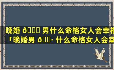 晚婚 🐛 男什么命格女人会幸福「晚婚男 🌷 什么命格女人会幸福一辈子」